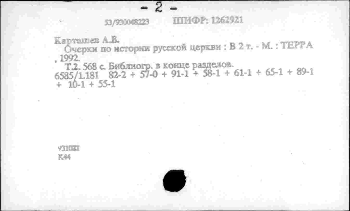 ﻿53/930048223 ШИФР: 1262921
по истории русской церкви : В 2 т. - М.: ТЕРРА ,1992.
Т.2.568 с. Библиогр. в конце разделов
6585/1.181 82-2 + 57-0 + 91-1 + 58-1 + 61-1 + 65-1 + 89-1
+ 10-1 + 55-1
■ИВШ
К44